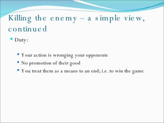 Killing the enemy – a simple view, continued Duty: Your action is wronging your opponents No promotion of their good You treat them as a means to an end; i.e. to win the game 