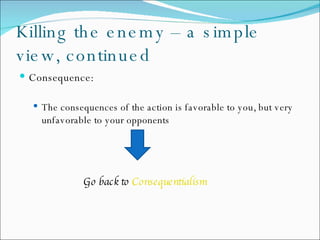 Killing the enemy – a simple view, continued Consequence: The  consequences of the action is favorable to you, but very unfavorable to your opponents Go back to  Consequentialism   