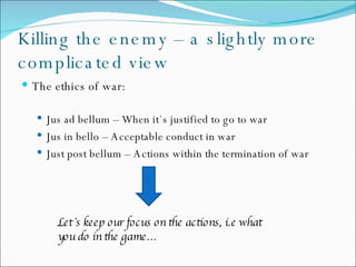 Killing the enemy – a slightly more complicated view The ethics of war: Jus ad bellum – When it`s justified to go to war Jus in bello – Acceptable conduct in war Just post bellum – Actions within the termination of war Let`s keep our focus on the actions, i.e what    you do in the game… 
