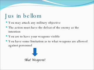 Jus in bellom You may attack any military objective The action must have the defeat of the enemy as the intention You are to have your weapons visible You have some limitation as to what weapons are allowed against personnel Aha! Weapons! 
