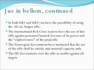Jus in bellom, continued In both GR1 and GR3 you have the possibility of using the .50 cal. Sniper rifle. The International Red Cross want to have the use of this rifle against personnel banned, because of its power and the “explosiveness” of the projectile The Norwegian Government have instructed that the use of the rifle shall be strictly anti-material capacity only The US Government view the rifle as usable against all targets 