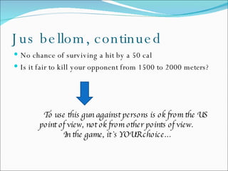 Jus bellom, continued No chance of surviving a hit by a 50 cal Is it fair to kill your opponent from 1500 to 2000 meters? To use this gun against persons is ok from the US point of view, not ok from other points of view.  In the game, it`s YOUR choice… 