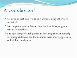 A conclusion? All actions that involve killing and maiming others are unethical So computer games that include such actions, might be said to be unethical The spreading of such games to kids might be unethical; i.e. it might desensitise them, make them more aggressive and violent, and so on. 