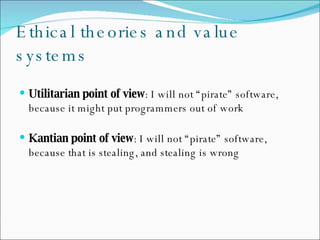 Ethical theories and value systems Utilitarian point of view : I will not “pirate” software, because it might put programmers out of work Kantian point of view : I will not “pirate” software, because that is stealing, and stealing is wrong 