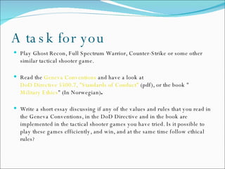 A task for you Play Ghost Recon, Full Spectrum Warrior, Counter-Strike or some other similar tactical shooter game.  Read the  Geneva Conventions  and have a look at  DoD Directive 5500.7, "Standards of Conduct"  (pdf), or the book " Military Ethics " (In Norwegian) .   Write a short essay discussing if any of the values and rules that you read in the Geneva Conventions, in the DoD Directive and in the book are implemented in the tactical shooter games you have tried. Is it possible to play these games efficiently, and win, and at the same time follow ethical rules? 