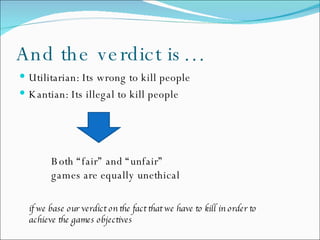 And the verdict is… Utilitarian: Its wrong to kill people Kantian: Its illegal to kill people Both “fair” and “unfair”  games are equally unethical if we base our verdict on the fact that we have to kill in order to  achieve the games objectives 