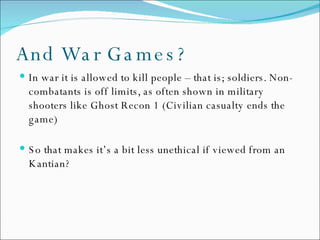 And War Games? In war it is allowed to kill people – that is; soldiers. Non-combatants is off limits, as often shown in military shooters like Ghost Recon 1 (Civilian casualty ends the game) So that makes it’s a bit less unethical if viewed from an Kantian? 