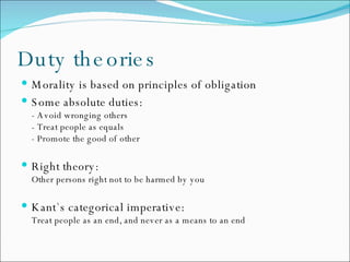 Duty theories Morality is based on principles of obligation Some absolute duties: - Avoid wronging others - Treat people as equals - Promote the good of other Right theory:  Other persons right not to be harmed by you Kant`s categorical  imperative: Treat people as an end, and never as a means to an end 