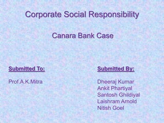 Corporate Social Responsibility

                 Canara Bank Case



Submitted To:               Submitted By:

Prof.A.K.Mitra              Dheeraj Kumar
                            Ankit Phartiyal
                            Santosh Ghildiyal
                            Laishram Arnold
                            Nitish Goel
 