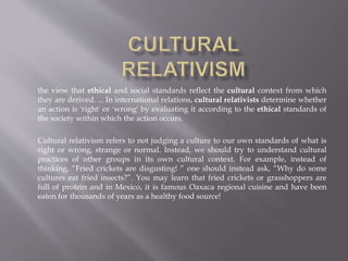 the view that ethical and social standards reflect the cultural context from which
they are derived. ... In international relations, cultural relativists determine whether
an action is 'right' or 'wrong' by evaluating it according to the ethical standards of
the society within which the action occurs.
Cultural relativism refers to not judging a culture to our own standards of what is
right or wrong, strange or normal. Instead, we should try to understand cultural
practices of other groups in its own cultural context. For example, instead of
thinking, “Fried crickets are disgusting! ” one should instead ask, “Why do some
cultures eat fried insects?”. You may learn that fried crickets or grasshoppers are
full of protein and in Mexico, it is famous Oaxaca regional cuisine and have been
eaten for thousands of years as a healthy food source!
 