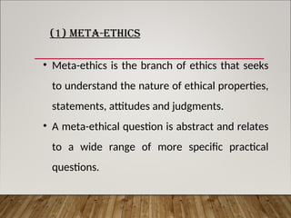 (1) META-ETHICS
• Meta-ethics is the branch of ethics that seeks
to understand the nature of ethical properties,
statements, attitudes and judgments.
• A meta-ethical question is abstract and relates
to a wide range of more specific practical
questions.
 