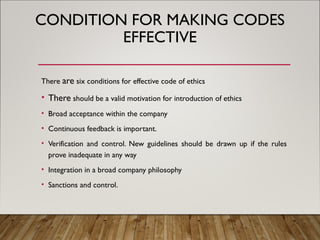 CONDITION FOR MAKING CODES
EFFECTIVE
There are six conditions for effective code of ethics
• There should be a valid motivation for introduction of ethics
• Broad acceptance within the company
• Continuous feedback is important.
• Verification and control. New guidelines should be drawn up if the rules
prove inadequate in any way
• Integration in a broad company philosophy
• Sanctions and control.
 