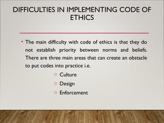 DIFFICULTIES IN IMPLEMENTING CODE OF
ETHICS
• The main difficulty with code of ethics is that they do
not establish priority between norms and beliefs.
There are three main areas that can create an obstacle
to put codes into practice i.e.
o Culture
o Design
o Enforcement
 