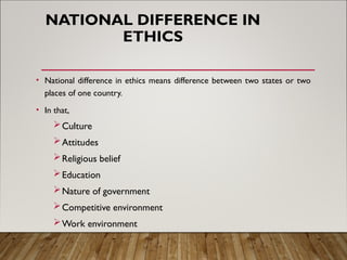 NATIONAL DIFFERENCE IN
ETHICS
• National difference in ethics means difference between two states or two
places of one country.
• In that,
Culture
Attitudes
Religious belief
Education
Nature of government
Competitive environment
Work environment
 