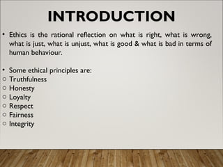 INTRODUCTION
• Ethics is the rational reflection on what is right, what is wrong,
what is just, what is unjust, what is good & what is bad in terms of
human behaviour.
• Some ethical principles are:
o Truthfulness
o Honesty
o Loyalty
o Respect
o Fairness
o Integrity
 