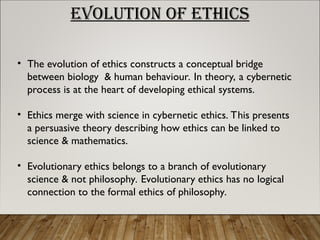 EVOLUTION OF ETHICS
• The evolution of ethics constructs a conceptual bridge
between biology & human behaviour. In theory, a cybernetic
process is at the heart of developing ethical systems.
• Ethics merge with science in cybernetic ethics. This presents
a persuasive theory describing how ethics can be linked to
science & mathematics.
• Evolutionary ethics belongs to a branch of evolutionary
science & not philosophy. Evolutionary ethics has no logical
connection to the formal ethics of philosophy.
 