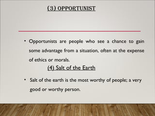 (3) OPPORTUNIST
• Opportunists are people who see a chance to gain
some advantage from a situation, often at the expense
of ethics or morals.
(4) Salt of the Earth
• Salt of the earth is the most worthy of people; a very
good or worthy person.
 