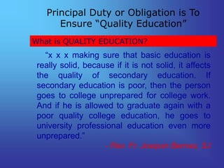What is QUALITY EDUCATION?
Principal Duty or Obligation is To
Ensure “Quality Education”
“x x x making sure that basic education is
really solid, because if it is not solid, it affects
the quality of secondary education. If
secondary education is poor, then the person
goes to college unprepared for college work.
And if he is allowed to graduate again with a
poor quality college education, he goes to
university professional education even more
unprepared.”
- Rev. Fr. Joaquin Bernas, SJ
 