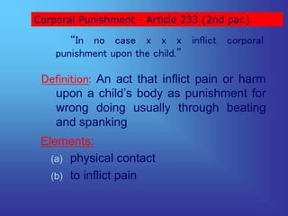 Corporal Punishment - Article 233 (2nd par.)
“In no case x x x inflict corporal
punishment upon the child.”
Definition: An act that inflict pain or harm
upon a child’s body as punishment for
wrong doing usually through beating
and spanking
Elements:
(a) physical contact
(b) to inflict pain
 