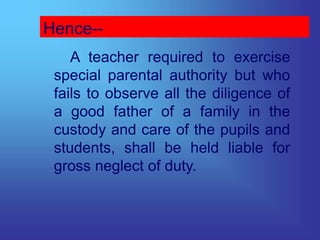 Hence--
A teacher required to exercise
special parental authority but who
fails to observe all the diligence of
a good father of a family in the
custody and care of the pupils and
students, shall be held liable for
gross neglect of duty.
 