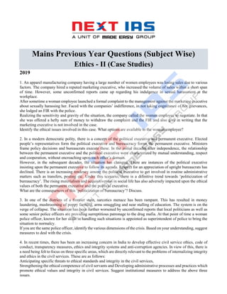 Mains Previous Year Questions (Subject Wise)
Ethics - II (Case Studies)
2019
1. An apparel manufacturing company having a large number of women employees was losing sales due to various
factors. The company hired a reputed marketing executive, who increased the volume of sales within a short span
of time. However, some unconfirmed reports came up regarding his indulgence in sexual harassment at the
workplace.
After sometime a woman employee launched a formal complaint to the management against the marketing executive
about sexually harassing her. Faced with the companies’ indifference, in not taking cognizance of her grievances,
she lodged an FIR with the police.
Realizing the sensitivity and gravity of the situation, the company called the woman employee to negotiate. In that
she was offered a hefty sum of money to withdraw the complaint and the FIR and also give in writing that the
marketing executive is not involved in the case.
Identify the ethical issues involved in this case. What options are available to the woman employee?
2. In a modern democratic polity, there is a concept of the political executive and permanent executive. Elected
people’s representatives form the political executive and bureaucracy forms the permanent executive. Ministers
frame policy decisions and bureaucrats execute these. In the initial decades after independence, the relationship
between the permanent executive and the political executive were characterized by mutual understanding, respect
and cooperation, without encroaching upon each other’s domain.
However, in the subsequent decades, the situation has changed. There are instances of the political executive
insisting upon the permanent executive to follow its agenda. Respect for an appreciation of upright bureaucrats has
declined. There is an increasing tendency among the political executive to get involved in routine administrative
matters such as transfers, posting etc. Under this scenario, there is a difinitive trend towards ‘politicization of
bureaucracy’. The rising materialism and acquisitiveness in social life has also adversely impacted upon the ethical
values of both the permanent executive and the political executive.
What are the consequences of this ‘politicization of bureaucracy’? Discuss.
3. In one of the districts of a frontier state, narcotics menace has been rampant. This has resulted in money
laundering, mushrooming of poppy farming, arms smuggling and near stalling of education. The system is on the
verge of collapse. The situation has been further worsened by unconfirmed reports that local politicians as well as
some senior police officers are providing surreptitious patronage to the drug mafia. At that point of time a woman
police officer, known for her skills in handling such situations is appointed as superintendent of police to bring the
situation to normalcy.
If you are the same police officer, identify the various dimensions of the crisis. Based on your understanding, suggest
measures to deal with the crisis.
4. In recent times, there has been an increasing concern in India to develop effective civil service ethics, code of
conduct, transparency measures, ethics and integrity systems and anti-corruption agencies. In view of this, there is
a need being felt to focus on three specific areas, which are directly relevant to the problems of internalizing integrity
and ethics in the civil services. These are as follows:
Anticipating specific threats to ethical standards and integrity in the civil services,
Strengthening the ethical competence of civil servants and Developing administrative processes and practices which
promote ethical values and integrity in civil services. Suggest institutional measures to address the above three
issues.
 