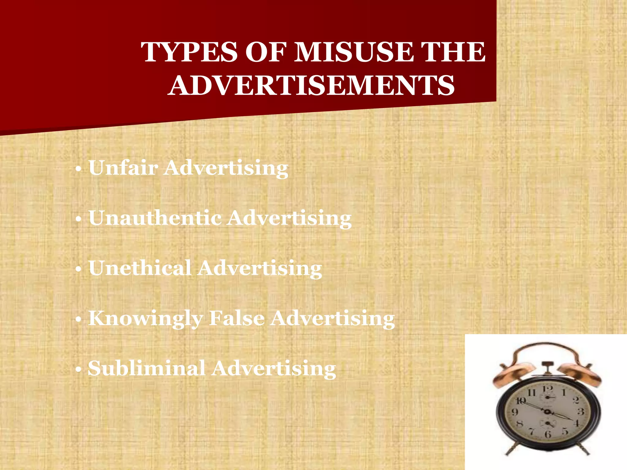 TYPES OF MISUSE THE
       ADVERTISEMENTS

• Unfair Advertising

• Unauthentic Advertising

• Unethical Advertising

• Knowingly False Advertising

• Subliminal Advertising
 
