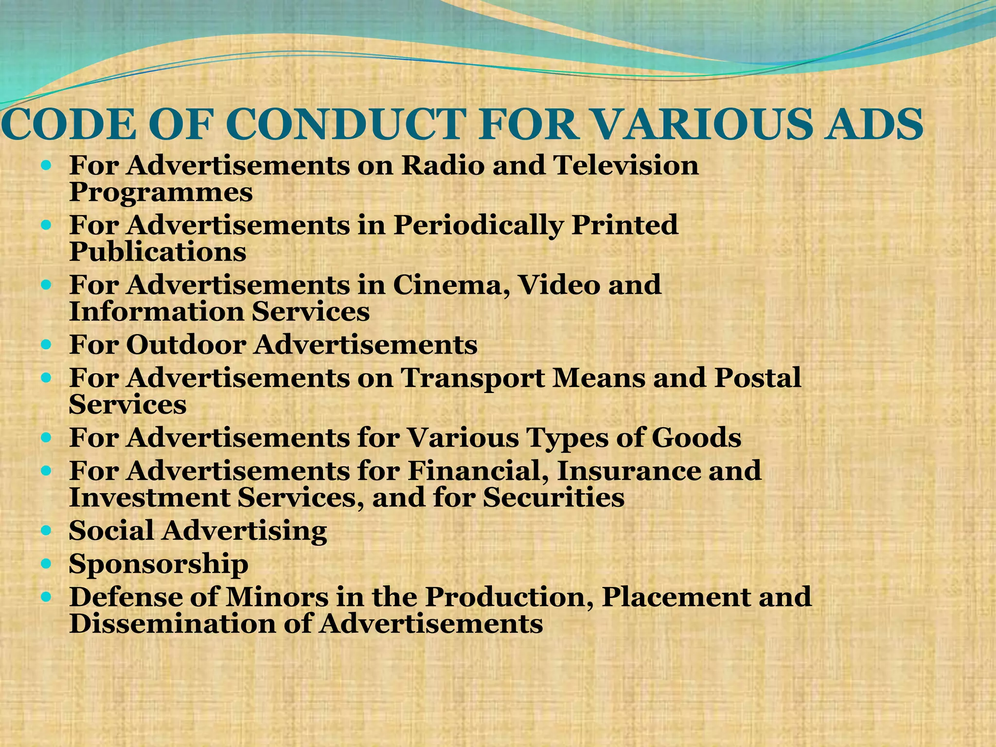CODE OF CONDUCT FOR VARIOUS ADS
  For Advertisements on Radio and Television
     Programmes
    For Advertisements in Periodically Printed
     Publications
    For Advertisements in Cinema, Video and
     Information Services
    For Outdoor Advertisements
    For Advertisements on Transport Means and Postal
     Services
    For Advertisements for Various Types of Goods
    For Advertisements for Financial, Insurance and
     Investment Services, and for Securities
    Social Advertising
    Sponsorship
    Defense of Minors in the Production, Placement and
     Dissemination of Advertisements
 