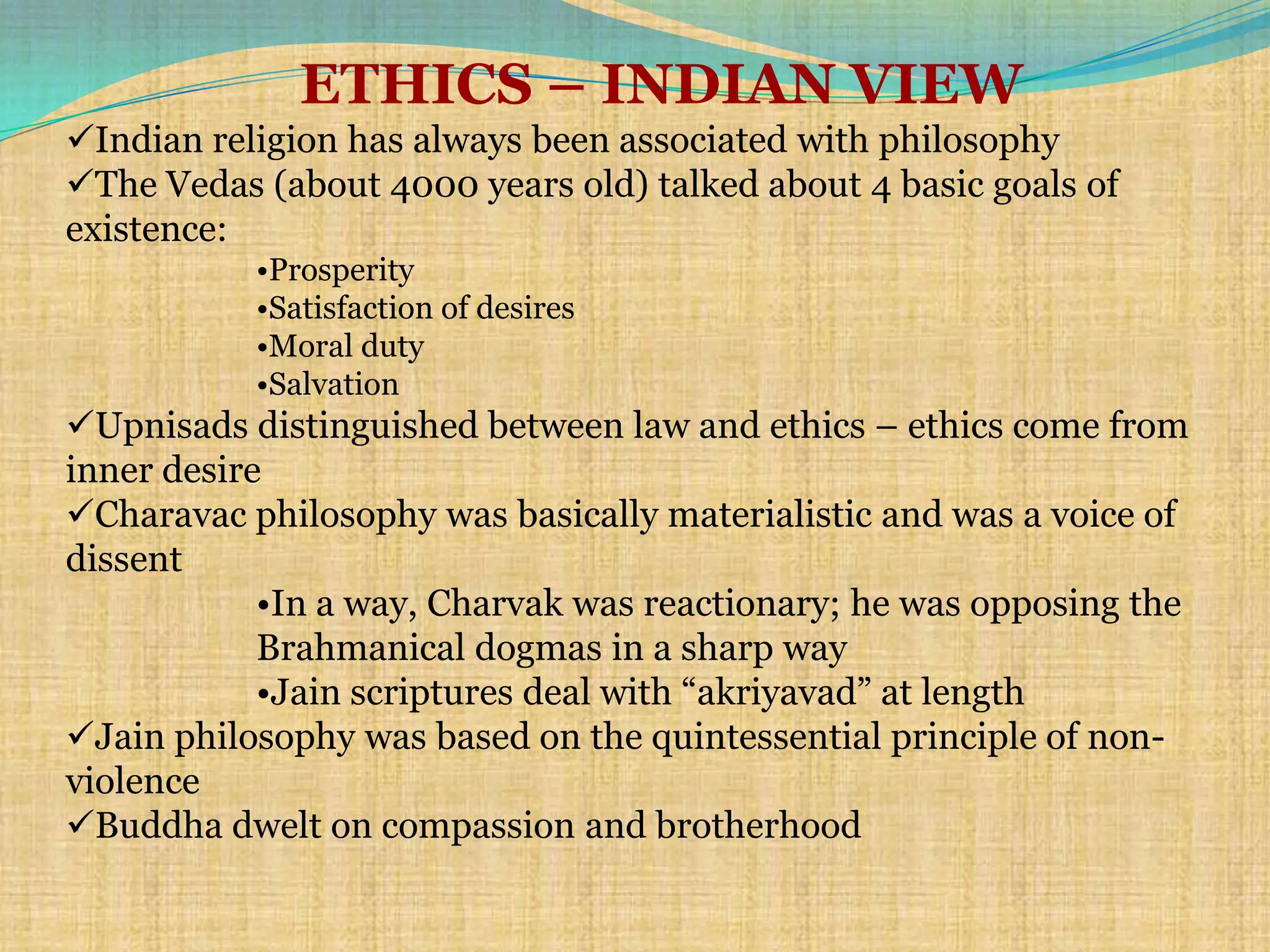 ETHICS – INDIAN VIEW
Indian religion has always been associated with philosophy
The Vedas (about 4000 years old) talked about 4 basic goals of
existence:
           •Prosperity
           •Satisfaction of desires
           •Moral duty
           •Salvation
Upnisads distinguished between law and ethics – ethics come from
inner desire
Charavac philosophy was basically materialistic and was a voice of
dissent
            •In a way, Charvak was reactionary; he was opposing the
            Brahmanical dogmas in a sharp way
            •Jain scriptures deal with ―akriyavad‖ at length
Jain philosophy was based on the quintessential principle of non-
violence
Buddha dwelt on compassion and brotherhood
 