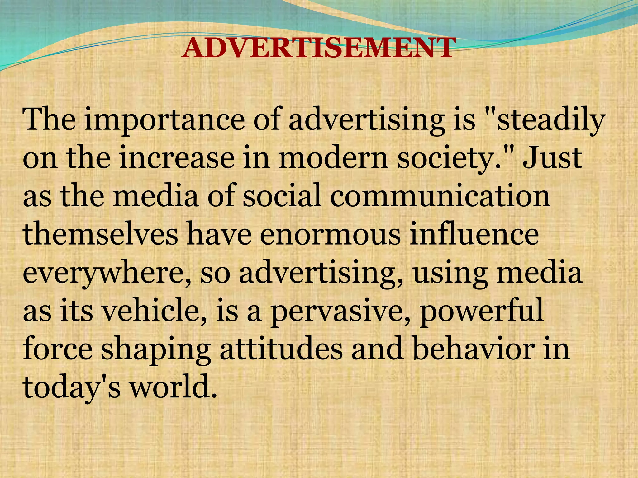 ADVERTISEMENT

The importance of advertising is "steadily
on the increase in modern society." Just
as the media of social communication
themselves have enormous influence
everywhere, so advertising, using media
as its vehicle, is a pervasive, powerful
force shaping attitudes and behavior in
today's world.
 