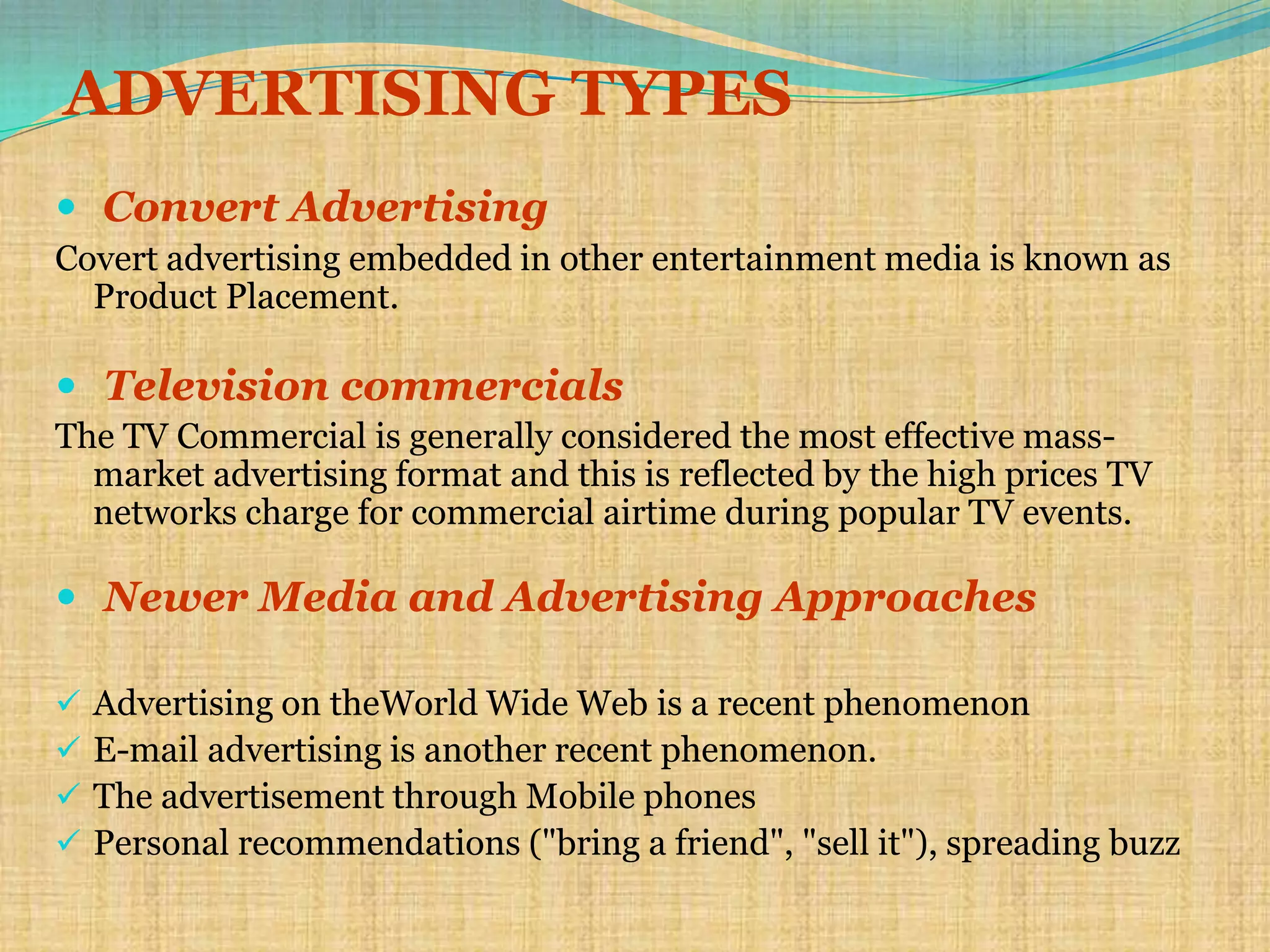 ADVERTISING TYPES
 Convert Advertising
Covert advertising embedded in other entertainment media is known as
  Product Placement.

 Television commercials
The TV Commercial is generally considered the most effective mass-
  market advertising format and this is reflected by the high prices TV
  networks charge for commercial airtime during popular TV events.

 Newer Media and Advertising Approaches

   Advertising on theWorld Wide Web is a recent phenomenon
   E-mail advertising is another recent phenomenon.
   The advertisement through Mobile phones
   Personal recommendations ("bring a friend", "sell it"), spreading buzz
 