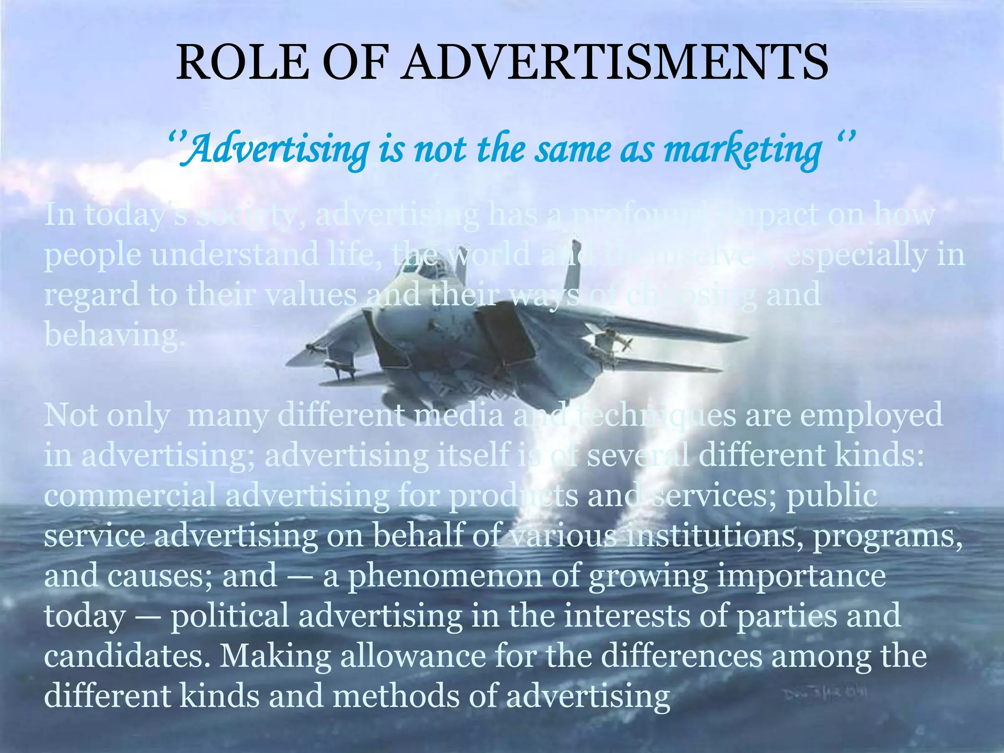 ROLE OF ADVERTISMENTS
        ‘’Advertising is not the same as marketing ‘’
In today's society, advertising has a profound impact on how
people understand life, the world and themselves, especially in
regard to their values and their ways of choosing and
behaving.

Not only many different media and techniques are employed
in advertising; advertising itself is of several different kinds:
commercial advertising for products and services; public
service advertising on behalf of various institutions, programs,
and causes; and — a phenomenon of growing importance
today — political advertising in the interests of parties and
candidates. Making allowance for the differences among the
different kinds and methods of advertising
 
