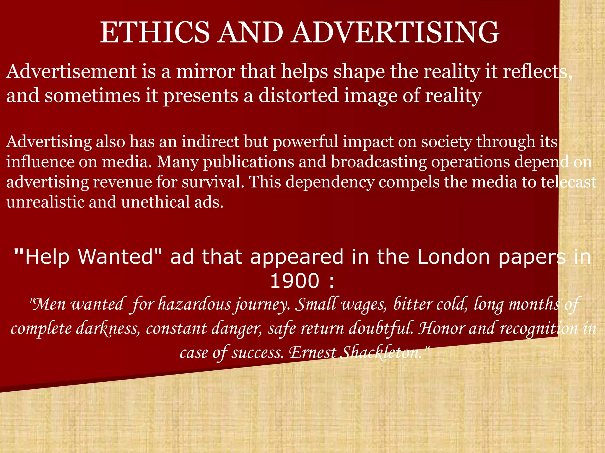 ETHICS AND ADVERTISING
Advertisement is a mirror that helps shape the reality it reflects,
and sometimes it presents a distorted image of reality

Advertising also has an indirect but powerful impact on society through its
influence on media. Many publications and broadcasting operations depend on
advertising revenue for survival. This dependency compels the media to telecast
unrealistic and unethical ads.


 "Help Wanted" ad that appeared in the London papers in
                                    1900 :
  "Men wanted for hazardous journey. Small wages, bitter cold, long months of
complete darkness, constant danger, safe return doubtful. Honor and recognition in
                       case of success. Ernest Shackleton."
 