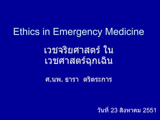 Ethics in Emergency Medicine เวชจริยศาสตร์ ใน เวชศาสตร์ฉุกเฉิน ศ . นพ .  ธารา  ตริตระการ วันที่  23  สิงหาคม  2551 