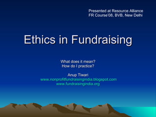 Ethics in Fundraising What does it mean? How do I practice? Anup Tiwari www.nonprofitfundraisingindia.blogspot.com www.fundraisingindia.org Presented at Resource Alliance FR Course’08, BVB, New Delhi 