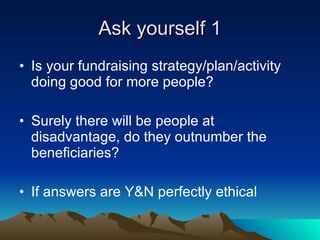 Ask yourself 1 <ul><li>Is your fundraising strategy/plan/activity doing good for more people?  </li></ul><ul><li>Surely th...