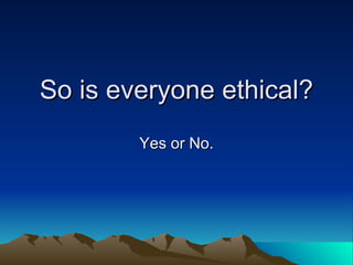 So is everyone ethical? Yes or No. 