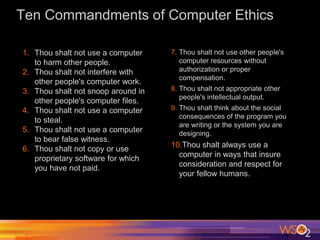 Ten Commandments of Computer Ethics
1. Thou shalt not use a computer
to harm other people.
2. Thou shalt not interfere with
other people's computer work.
3. Thou shalt not snoop around in
other people's computer files.
4. Thou shalt not use a computer
to steal.
5. Thou shalt not use a computer
to bear false witness.
6. Thou shalt not copy or use
proprietary software for which
you have not paid.
7. Thou shalt not use other people's
computer resources without
authorization or proper
compensation.
8. Thou shalt not appropriate other
people's intellectual output.
9. Thou shalt think about the social
consequences of the program you
are writing or the system you are
designing.
10.Thou shalt always use a
computer in ways that insure
consideration and respect for
your fellow humans.
 