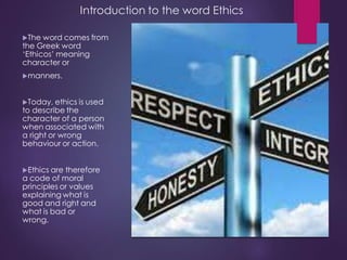 Introduction to the word Ethics
The word comes from
the Greek word
‘Ethicos’ meaning
character or
manners.
Today, ethic...