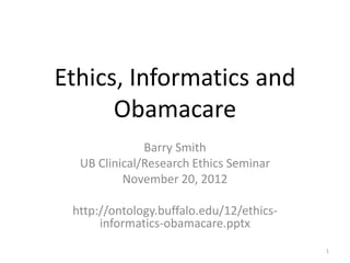 Ethics, Informatics and
Obamacare
Barry Smith
UB Clinical/Research Ethics Seminar
November 20, 2012
http://ontology.buffalo.edu/12/ethics-
informatics-obamacare.pptx
1
 