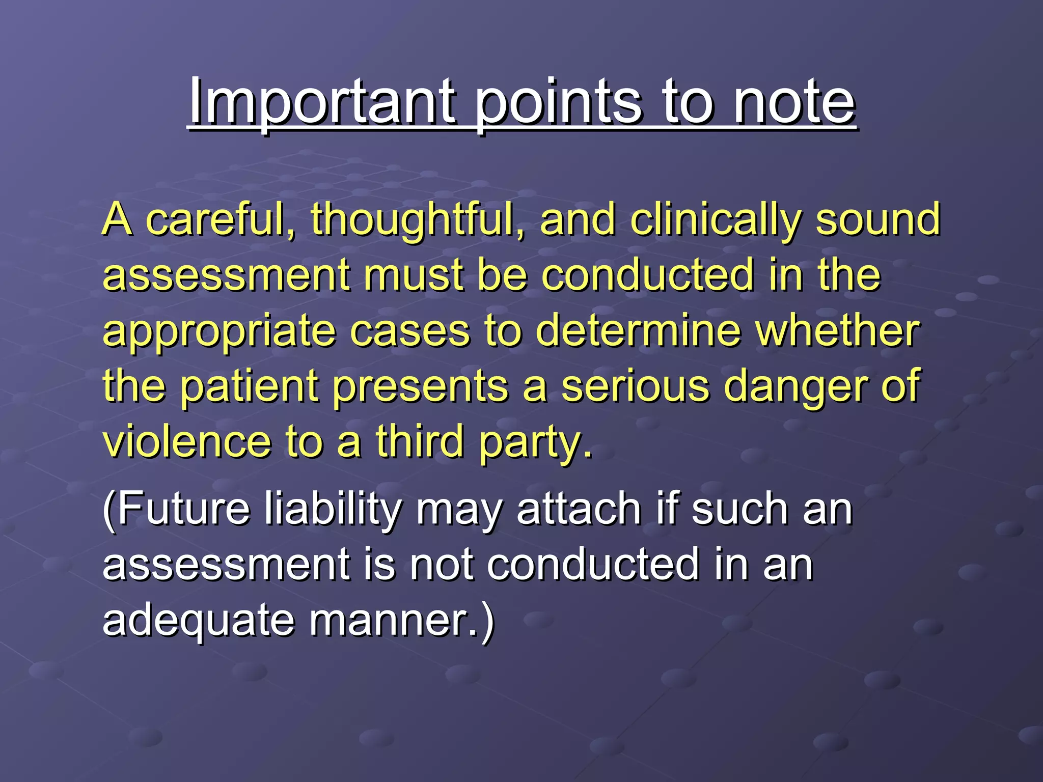 Important points to noteImportant points to note
A careful, thoughtful, and clinically soundA careful, thoughtful, and clinically sound
assessment must be conducted in theassessment must be conducted in the
appropriate cases to determine whetherappropriate cases to determine whether
the patient presents a serious danger ofthe patient presents a serious danger of
violence to a third party.violence to a third party.
(Future liability may attach if such an(Future liability may attach if such an
assessment is not conducted in anassessment is not conducted in an
adequate manner.)adequate manner.)
 
