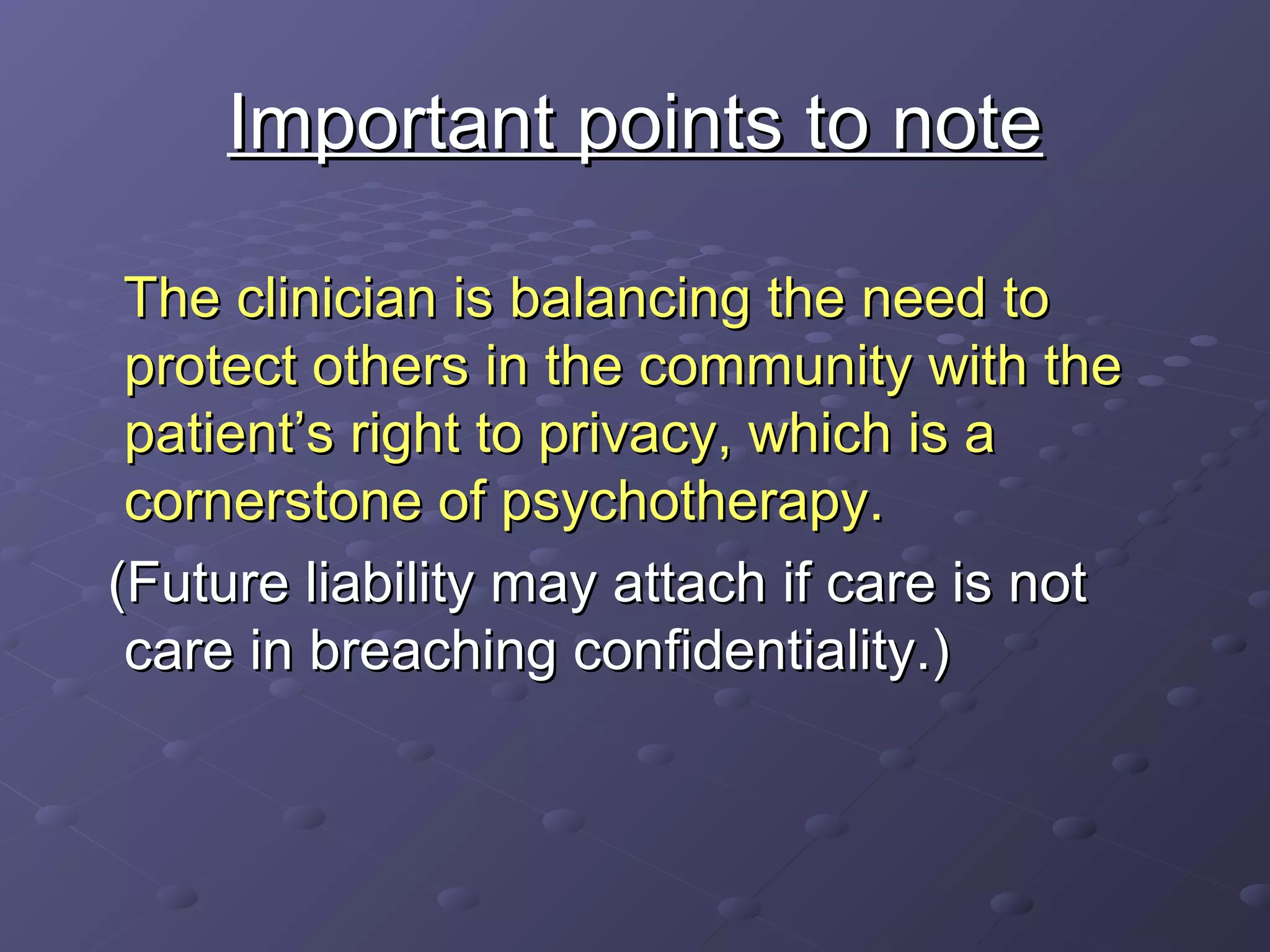 Important points to noteImportant points to note
The clinician is balancing the need toThe clinician is balancing the need to
protect others in the community with theprotect others in the community with the
patient’s right to privacy, which is apatient’s right to privacy, which is a
cornerstone of psychotherapy.cornerstone of psychotherapy.
(Future liability may attach if care is not(Future liability may attach if care is not
care in breaching confidentiality.)care in breaching confidentiality.)
 