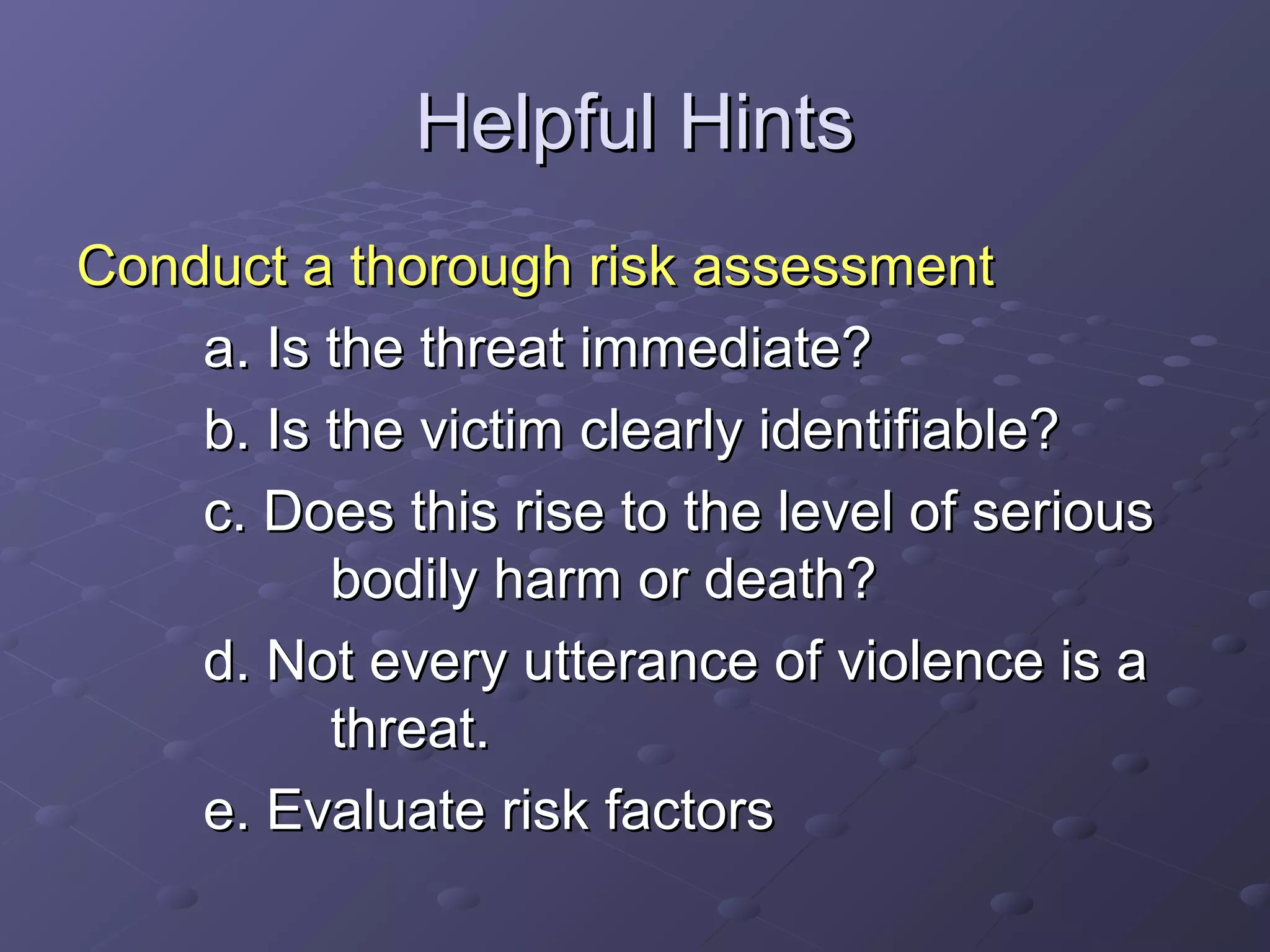Helpful HintsHelpful Hints
Conduct a thorough risk assessmentConduct a thorough risk assessment
a. Is the threat immediate?a. Is the threat immediate?
b. Is the victim clearly identifiable?b. Is the victim clearly identifiable?
c. Does this rise to the level of seriousc. Does this rise to the level of serious
bodily harm or death?bodily harm or death?
d. Not every utterance of violence is ad. Not every utterance of violence is a
threat.threat.
e. Evaluate risk factorse. Evaluate risk factors
 