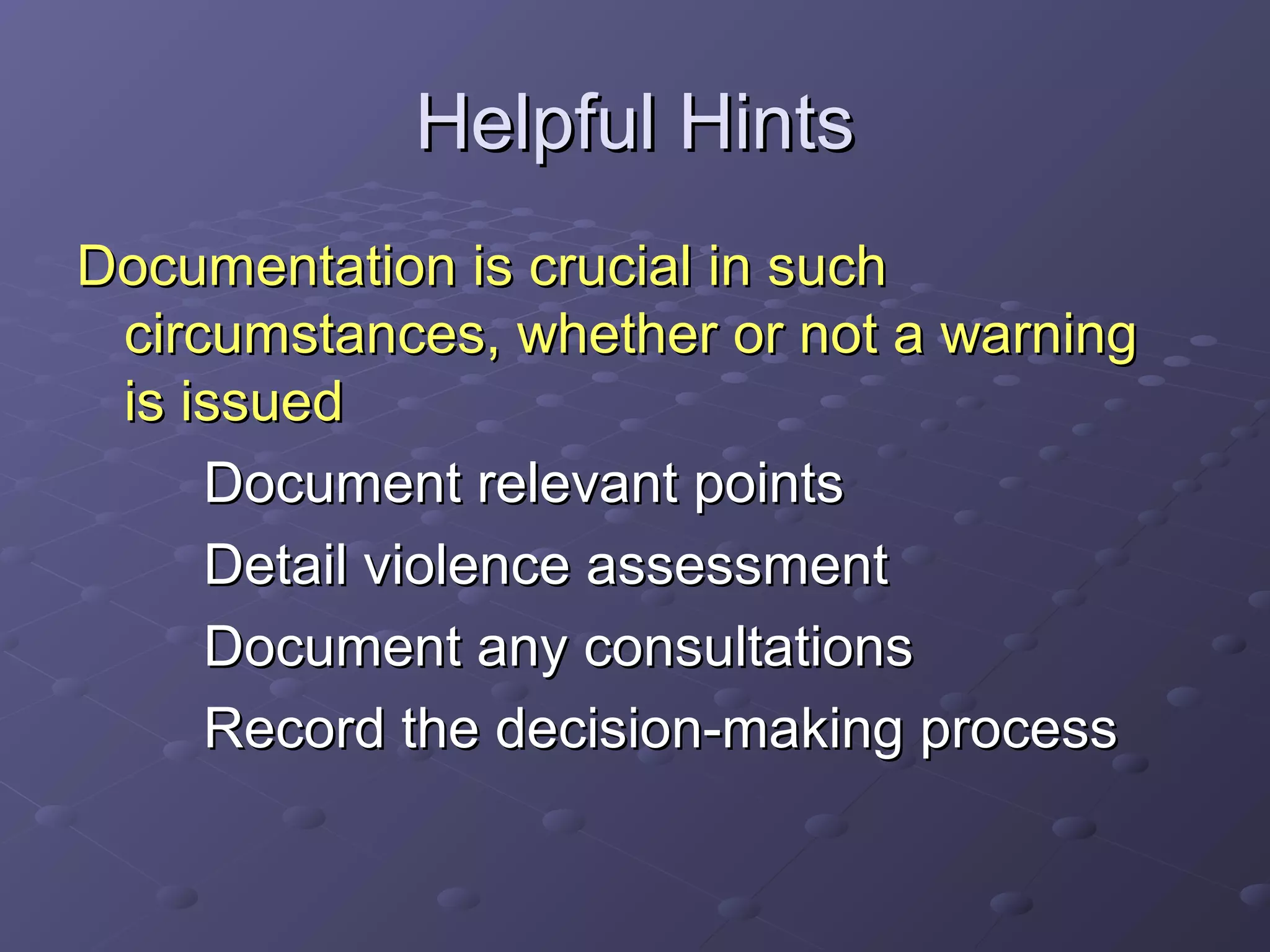 Helpful HintsHelpful Hints
Documentation is crucial in suchDocumentation is crucial in such
circumstances, whether or not a warningcircumstances, whether or not a warning
is issuedis issued
Document relevant pointsDocument relevant points
Detail violence assessmentDetail violence assessment
Document any consultationsDocument any consultations
Record the decision-making processRecord the decision-making process
 