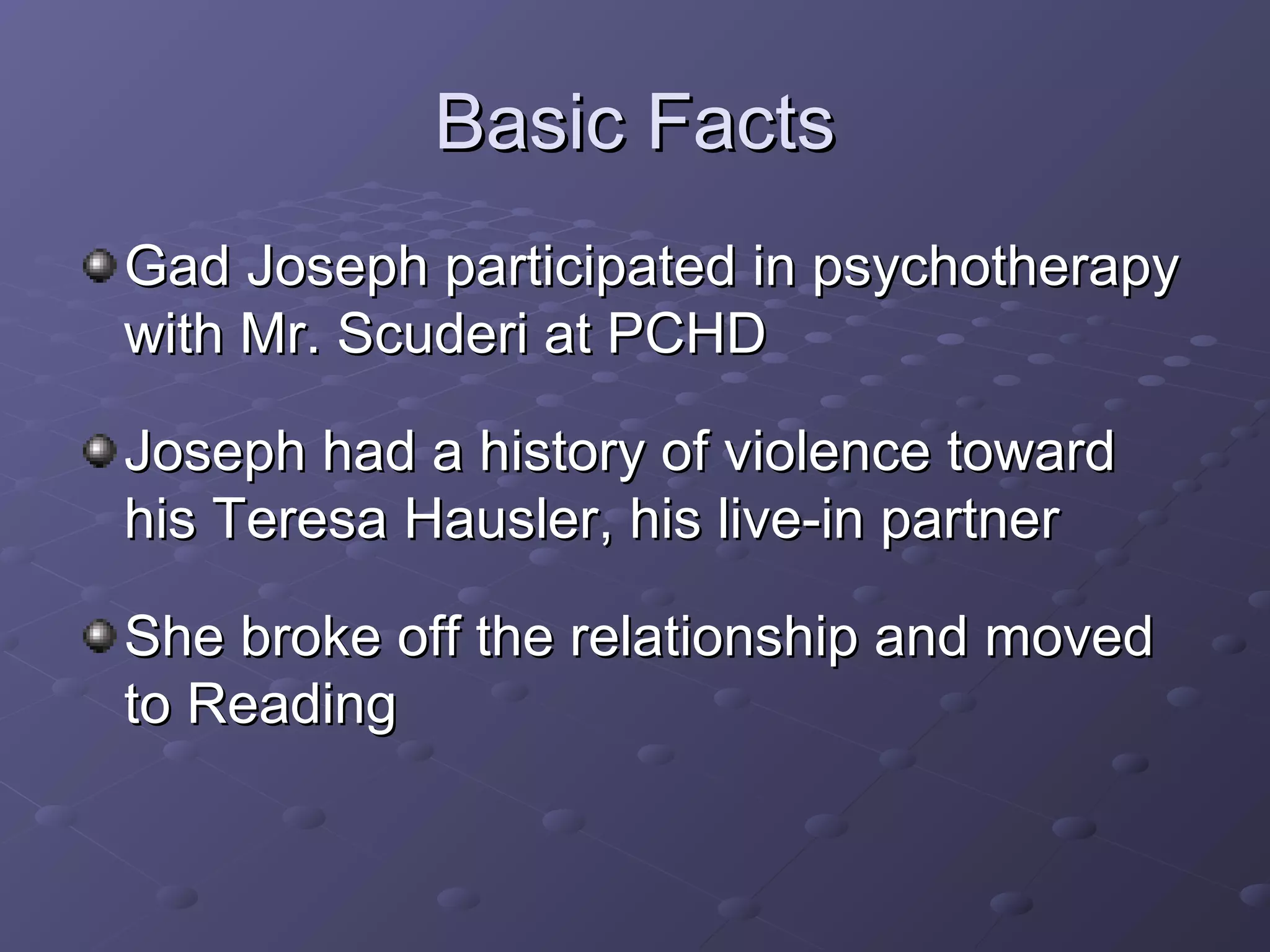 Basic FactsBasic Facts
Gad Joseph participated in psychotherapyGad Joseph participated in psychotherapy
with Mr. Scuderi at PCHDwith Mr. Scuderi at PCHD
Joseph had a history of violence towardJoseph had a history of violence toward
his Teresa Hausler, his live-in partnerhis Teresa Hausler, his live-in partner
She broke off the relationship and movedShe broke off the relationship and moved
to Readingto Reading
 