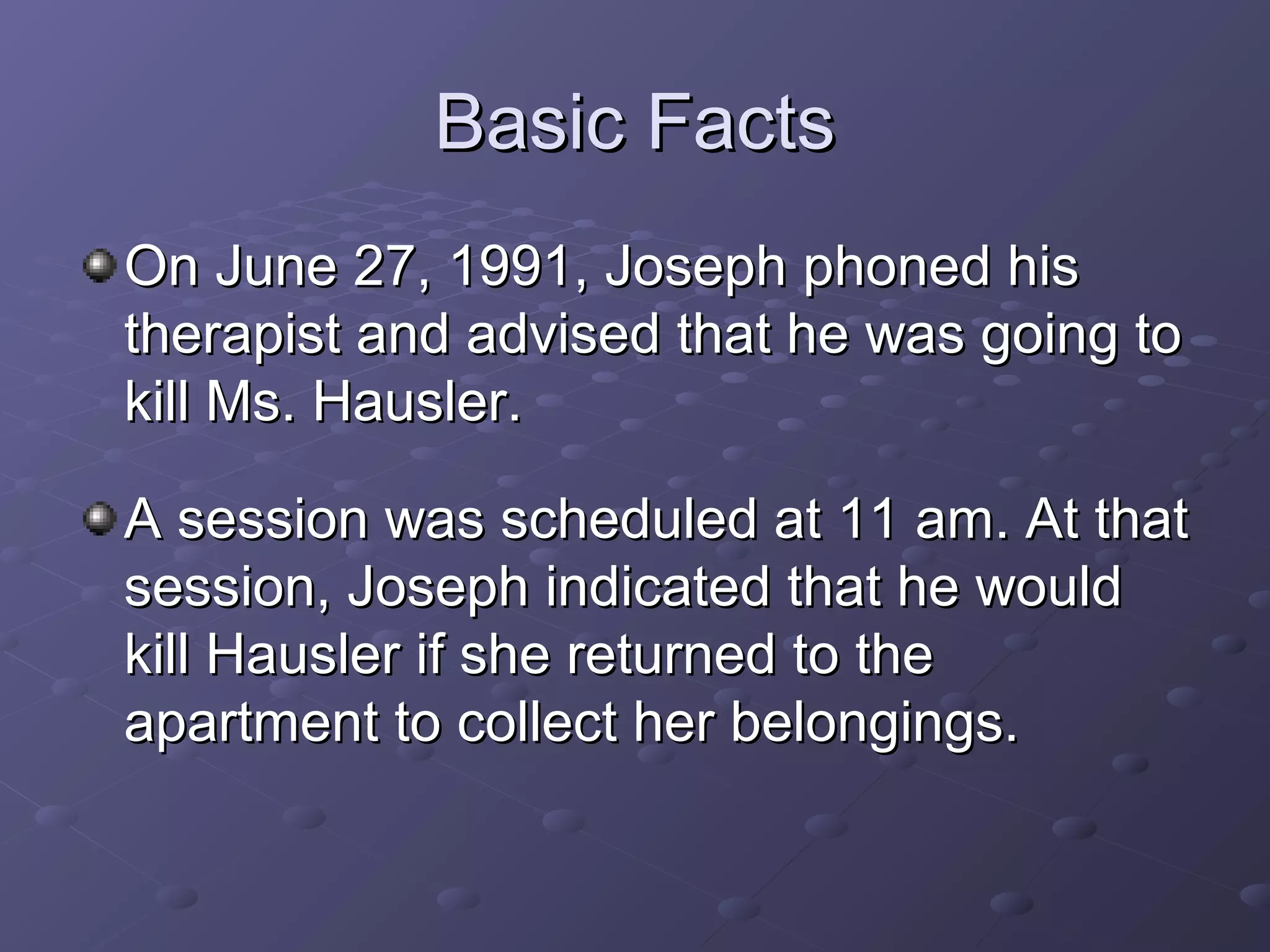 Basic FactsBasic Facts
On June 27, 1991, Joseph phoned hisOn June 27, 1991, Joseph phoned his
therapist and advised that he was going totherapist and advised that he was going to
kill Ms. Hausler.kill Ms. Hausler.
A session was scheduled at 11 am. At thatA session was scheduled at 11 am. At that
session, Joseph indicated that he wouldsession, Joseph indicated that he would
kill Hausler if she returned to thekill Hausler if she returned to the
apartment to collect her belongings.apartment to collect her belongings.
 