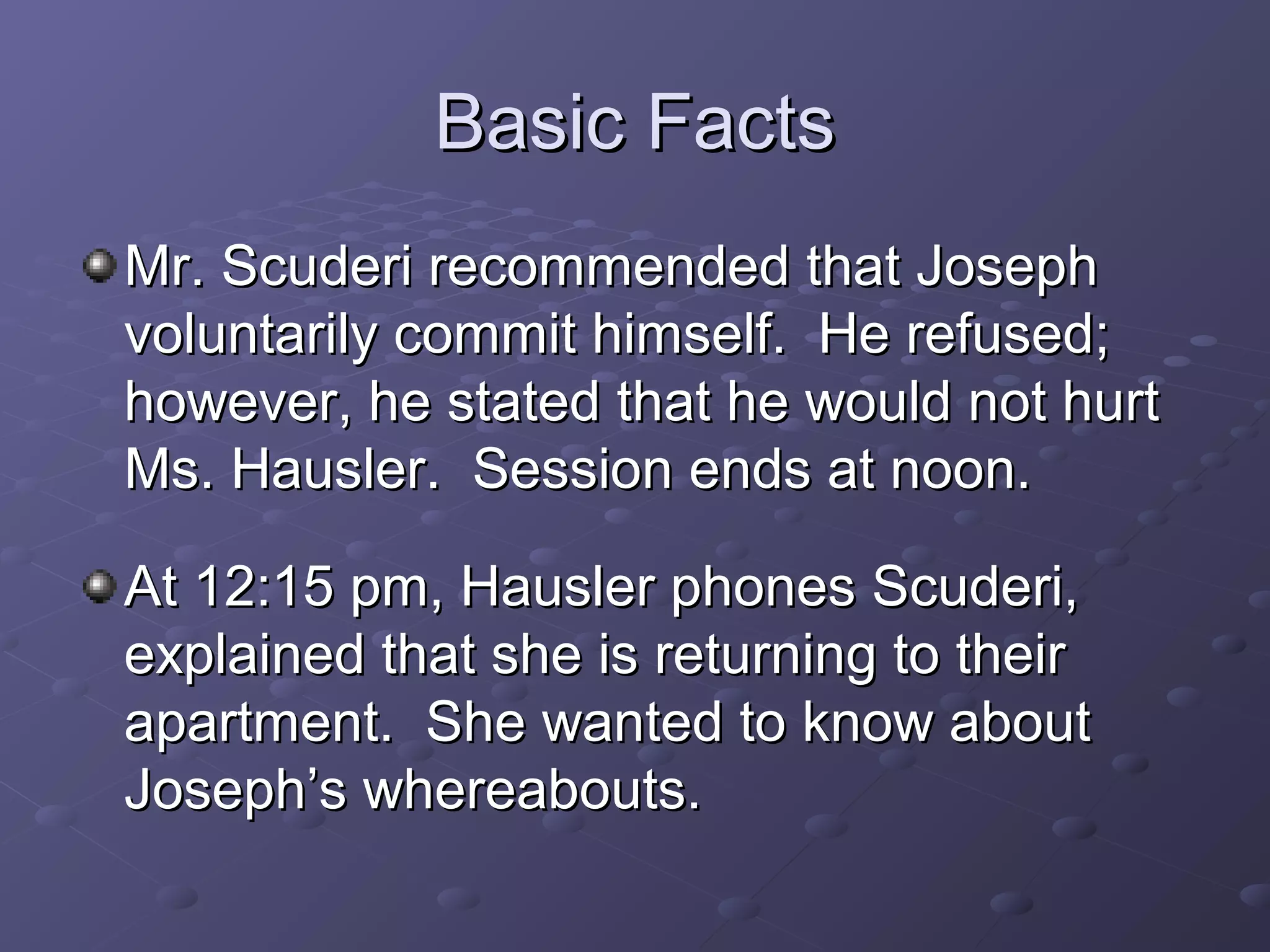 Basic FactsBasic Facts
Mr. Scuderi recommended that JosephMr. Scuderi recommended that Joseph
voluntarily commit himself. He refused;voluntarily commit himself. He refused;
however, he stated that he would not hurthowever, he stated that he would not hurt
Ms. Hausler. Session ends at noon.Ms. Hausler. Session ends at noon.
At 12:15 pm, Hausler phones Scuderi,At 12:15 pm, Hausler phones Scuderi,
explained that she is returning to theirexplained that she is returning to their
apartment. She wanted to know aboutapartment. She wanted to know about
Joseph’s whereabouts.Joseph’s whereabouts.
 