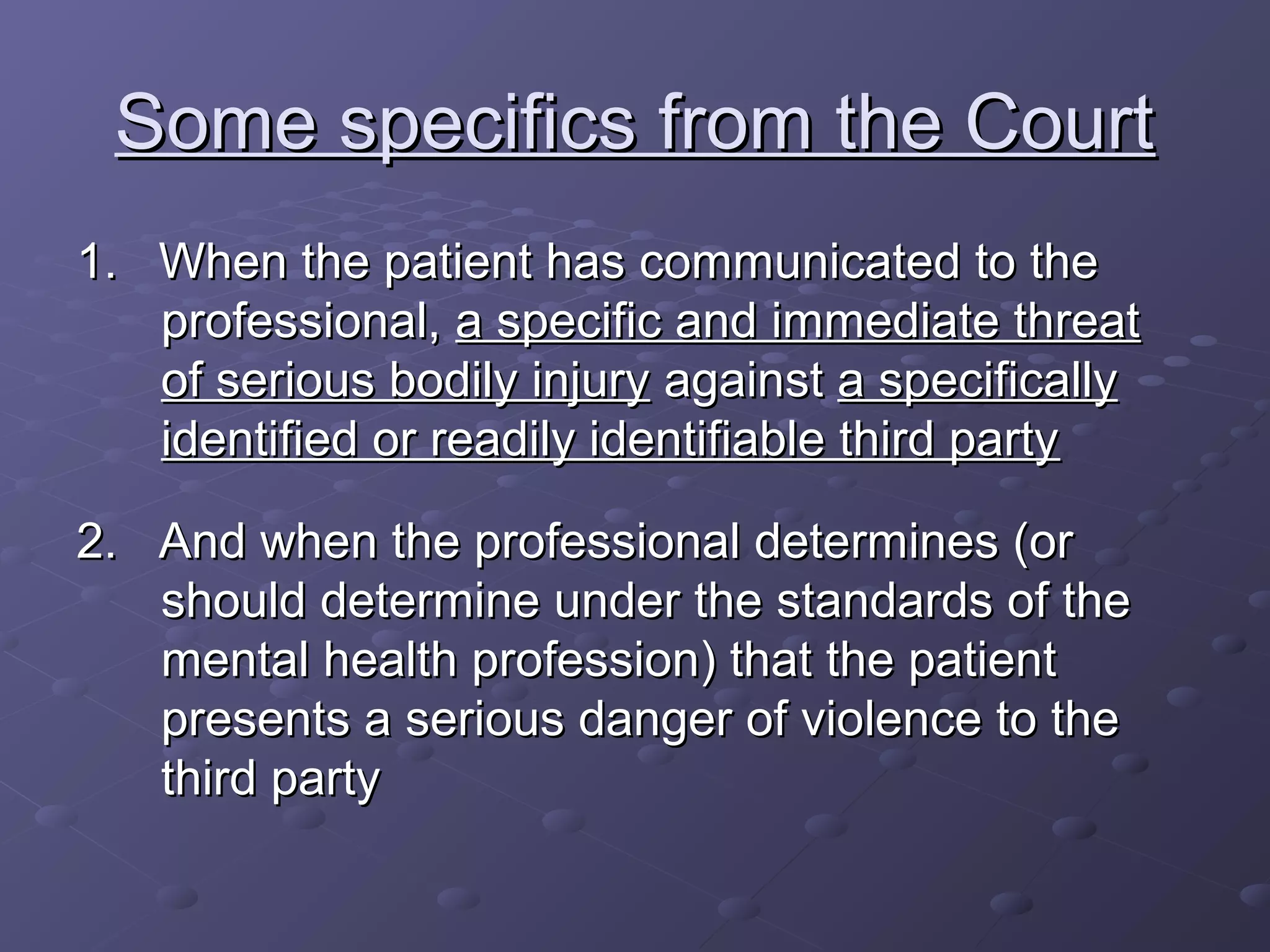 Some specifics from the CourtSome specifics from the Court
1. When the patient has communicated to the1. When the patient has communicated to the
professional,professional, a specific and immediate threata specific and immediate threat
of serious bodily injuryof serious bodily injury againstagainst a specificallya specifically
identified or readily identifiable third partyidentified or readily identifiable third party
2. And when the professional determines (or2. And when the professional determines (or
should determine under the standards of theshould determine under the standards of the
mental health profession) that the patientmental health profession) that the patient
presents a serious danger of violence to thepresents a serious danger of violence to the
third partythird party
 