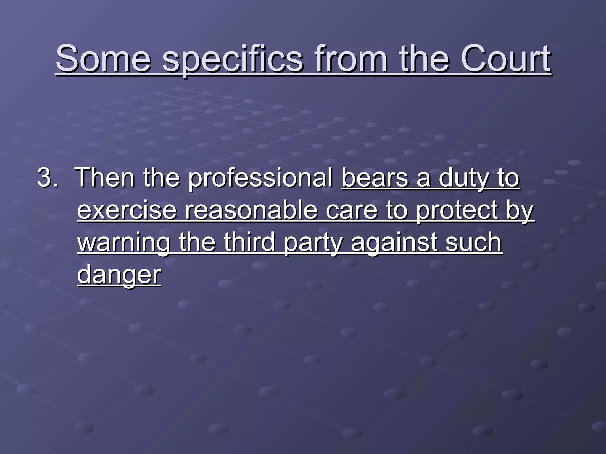 Some specifics from the CourtSome specifics from the Court
3. Then the professional3. Then the professional bears a duty tobears a duty to
exercise reasonable care to protect byexercise reasonable care to protect by
warning the third party against suchwarning the third party against such
dangerdanger
 