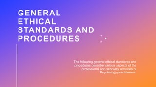 GENERAL
ETHICAL
STANDARDS AND
PROCEDURES
The following general ethical standards and
procedures describe various aspects of the
professional and scholarly activities of
Psychology practitioners:
 