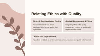 Relating Ethics with Quality
Ethics & Organizational Quality
The correlation between ethical
practices and the overall quality of an
organization.
Quality Management & Ethics
Integrating ethics within quality
management systems for sustainable
organizational success.
Continuous Improvement
How ethics contribute to continuous improvement processes and quality enhancement.
 